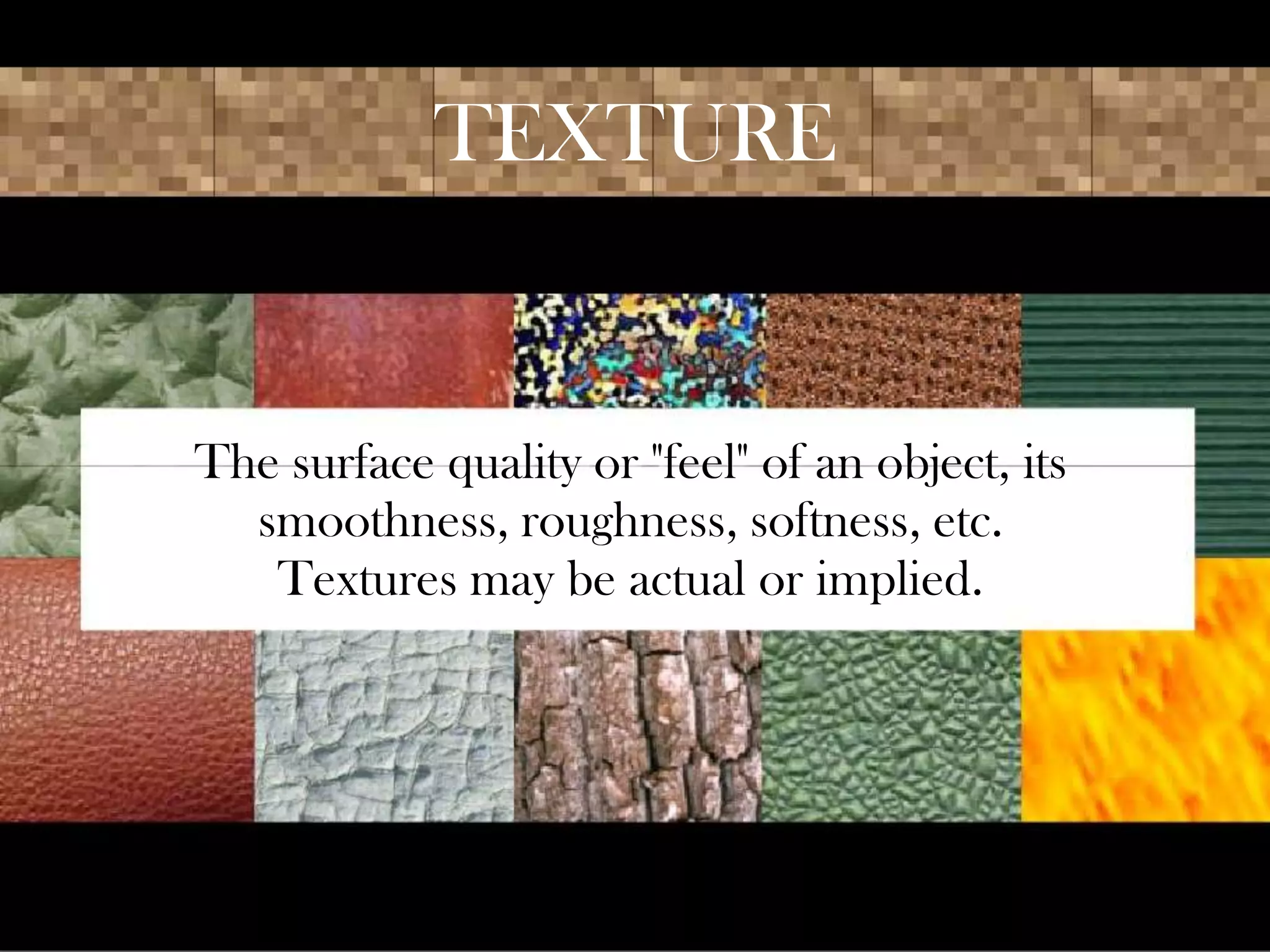 TEXTURE
The surface quality or "feel" of an object, its
smoothness, roughness, softness, etc.
Textures may be actual or implied.
 