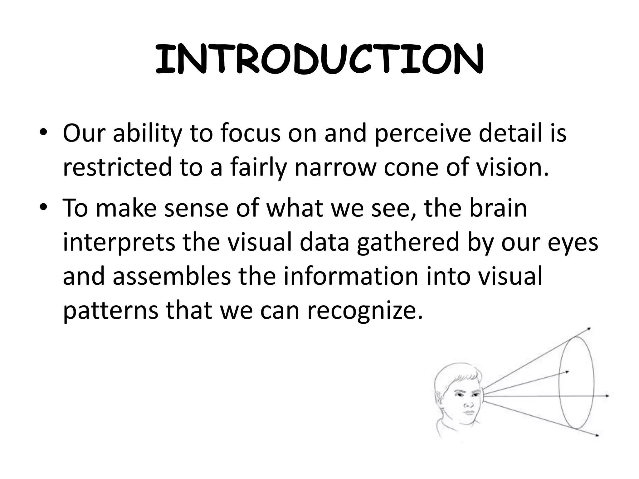 INTRODUCTION
• Our ability to focus on and perceive detail is
restricted to a fairly narrow cone of vision.
• To make sense of what we see, the brain
interprets the visual data gathered by our eyes
and assembles the information into visual
patterns that we can recognize.
 