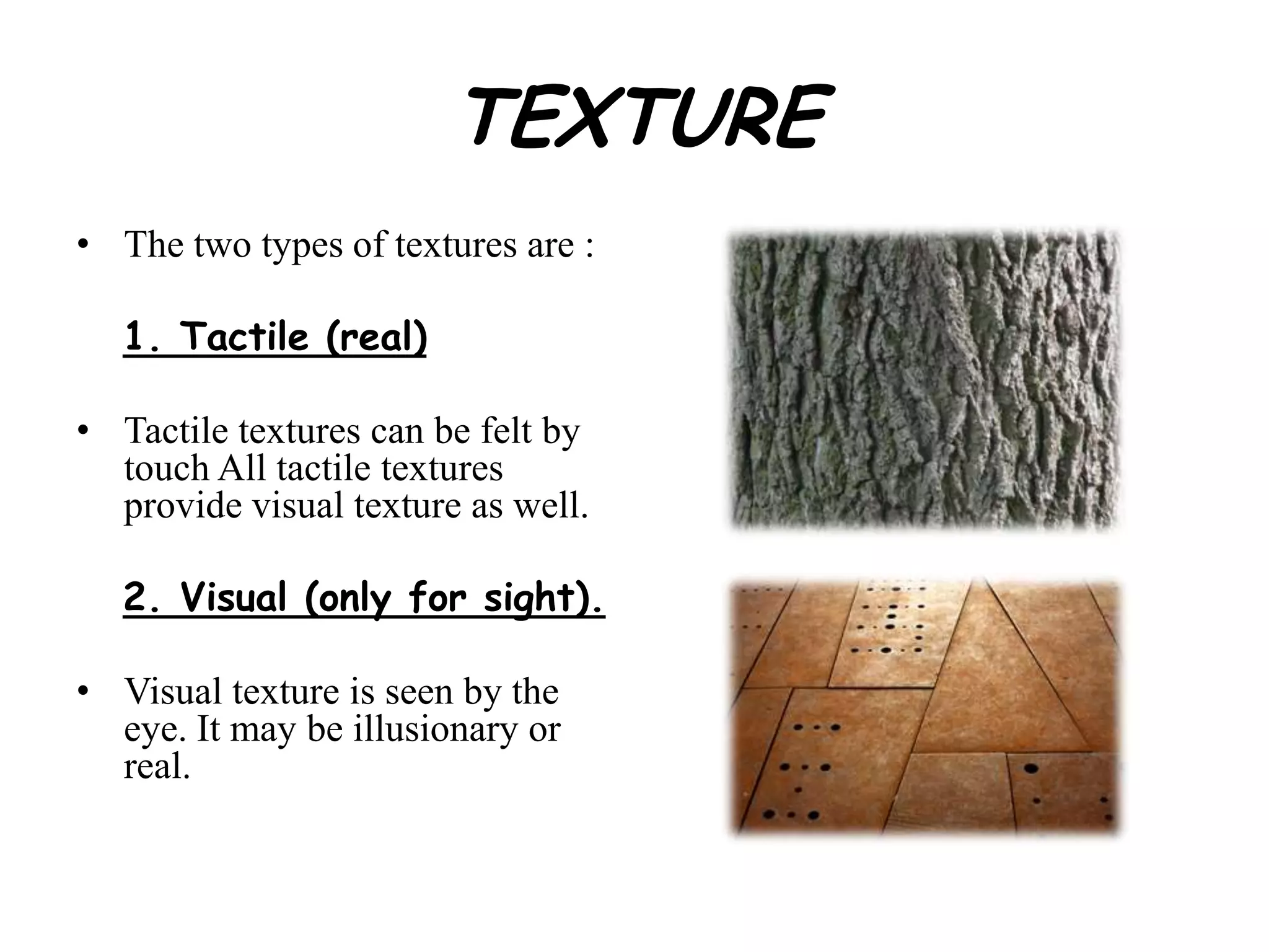 TEXTURE
• The two types of textures are :
1. Tactile (real)
• Tactile textures can be felt by
touch All tactile textures
provide visual texture as well.
2. Visual (only for sight).
• Visual texture is seen by the
eye. It may be illusionary or
real.
 