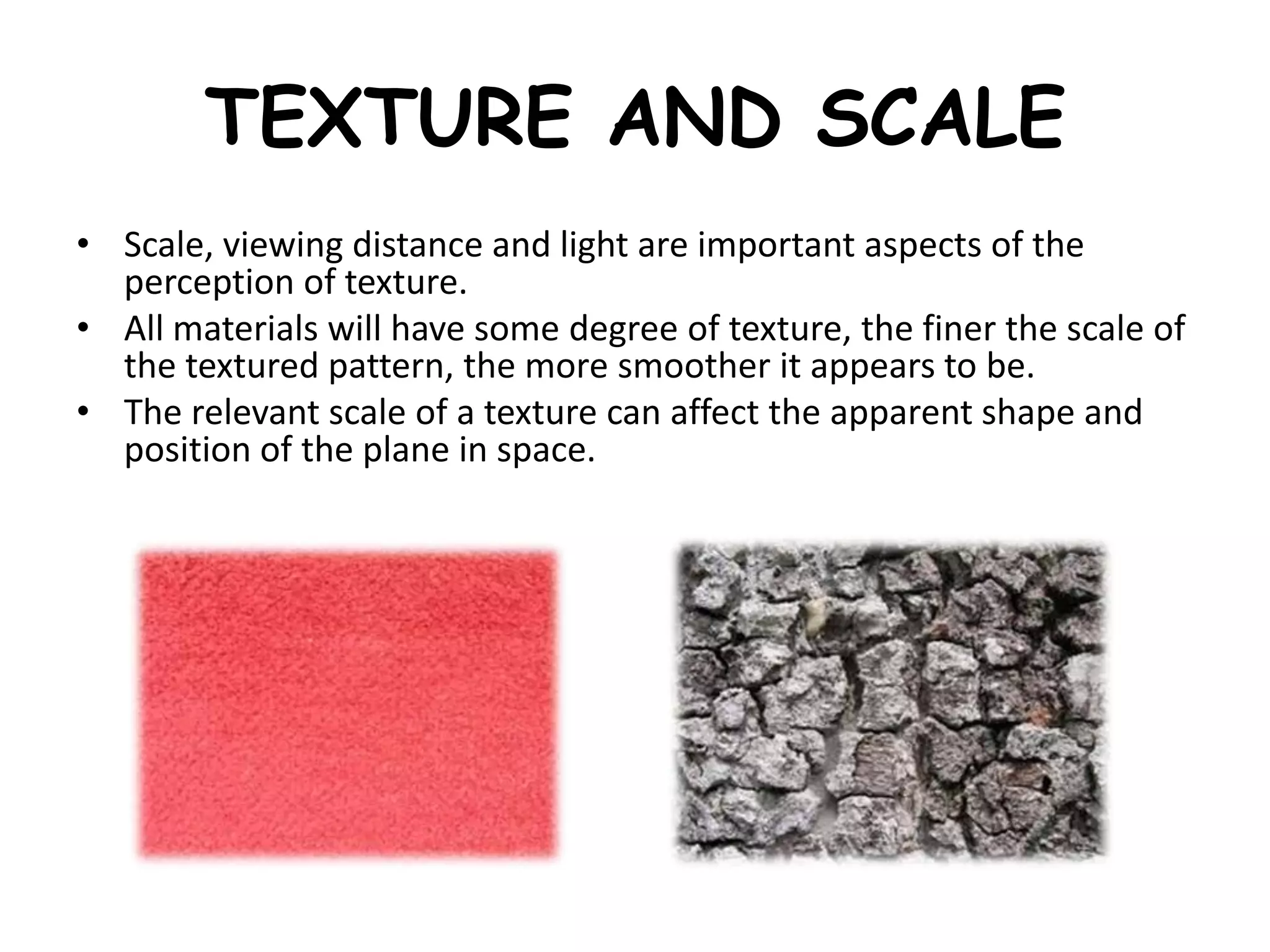 TEXTURE AND SCALE
• Scale, viewing distance and light are important aspects of the
perception of texture.
• All materials will have some degree of texture, the finer the scale of
the textured pattern, the more smoother it appears to be.
• The relevant scale of a texture can affect the apparent shape and
position of the plane in space.
 