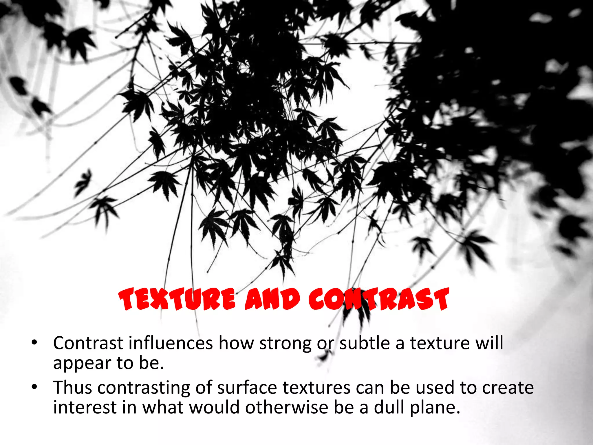 TEXTURE AND CONTRAST
• Contrast influences how strong or subtle a texture will
appear to be.
• Thus contrasting of surface textures can be used to create
interest in what would otherwise be a dull plane.
 