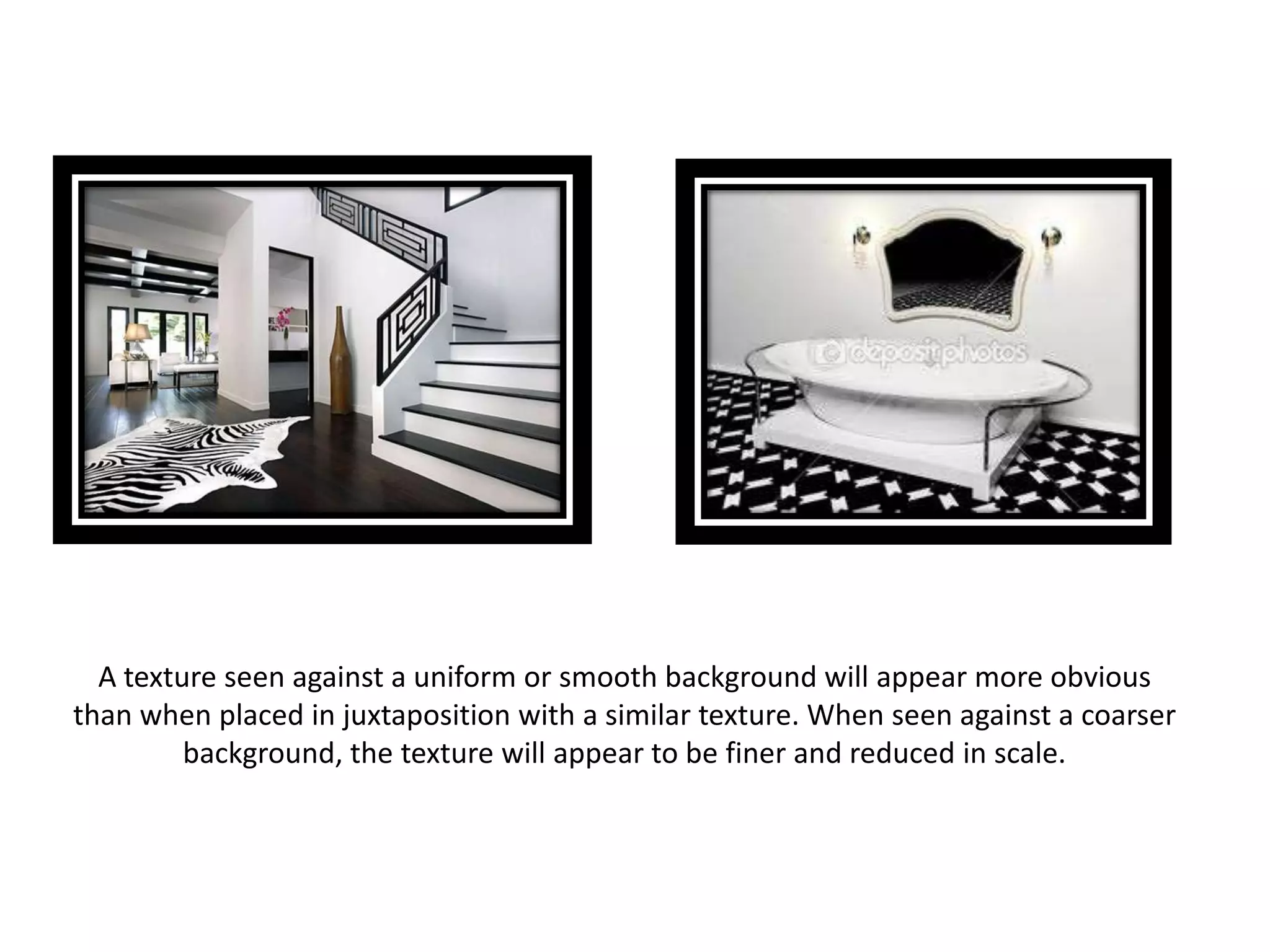 A texture seen against a uniform or smooth background will appear more obvious
than when placed in juxtaposition with a similar texture. When seen against a coarser
background, the texture will appear to be finer and reduced in scale.
 