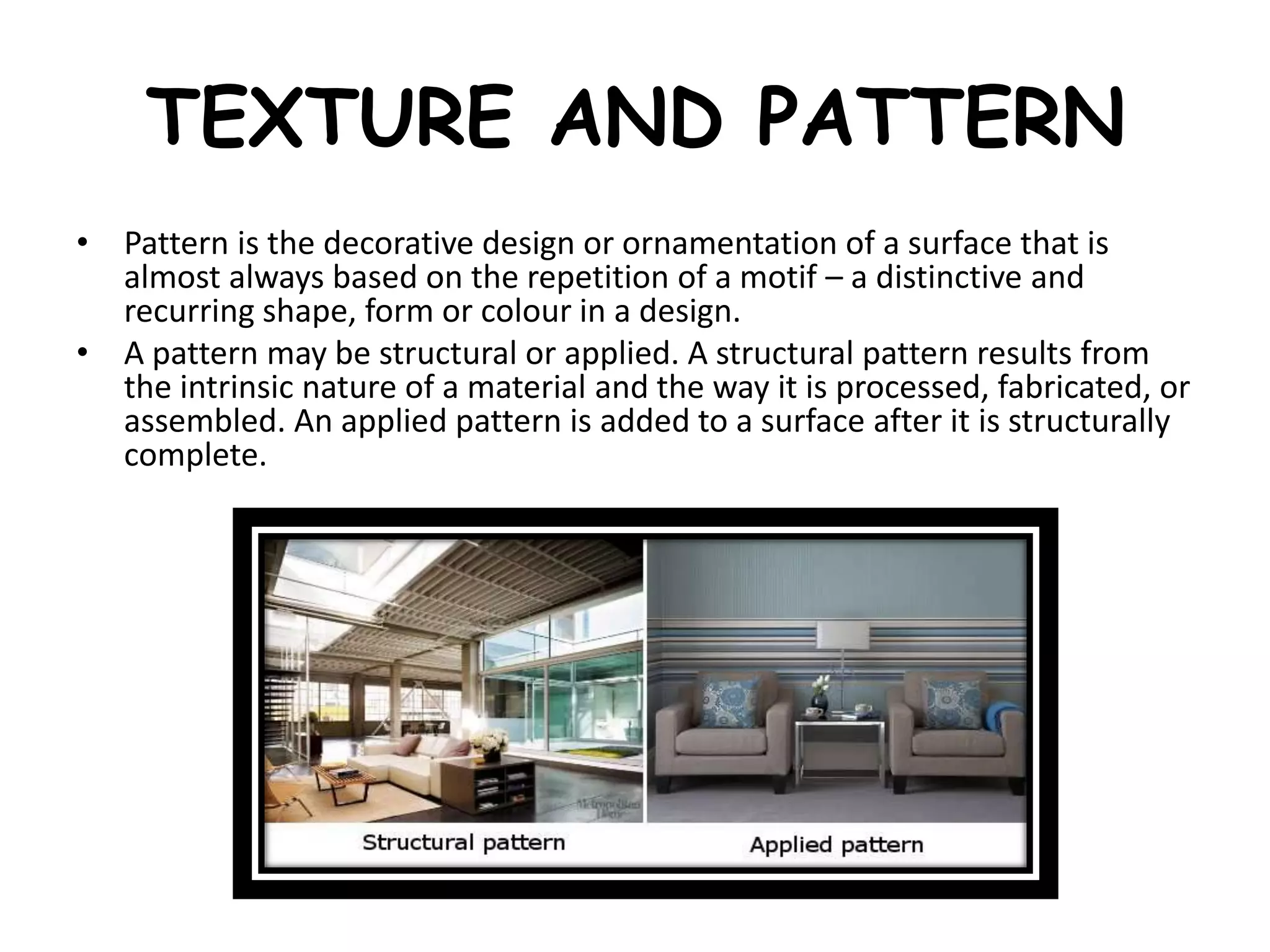 TEXTURE AND PATTERN
• Pattern is the decorative design or ornamentation of a surface that is
almost always based on the repetition of a motif – a distinctive and
recurring shape, form or colour in a design.
• A pattern may be structural or applied. A structural pattern results from
the intrinsic nature of a material and the way it is processed, fabricated, or
assembled. An applied pattern is added to a surface after it is structurally
complete.
 
