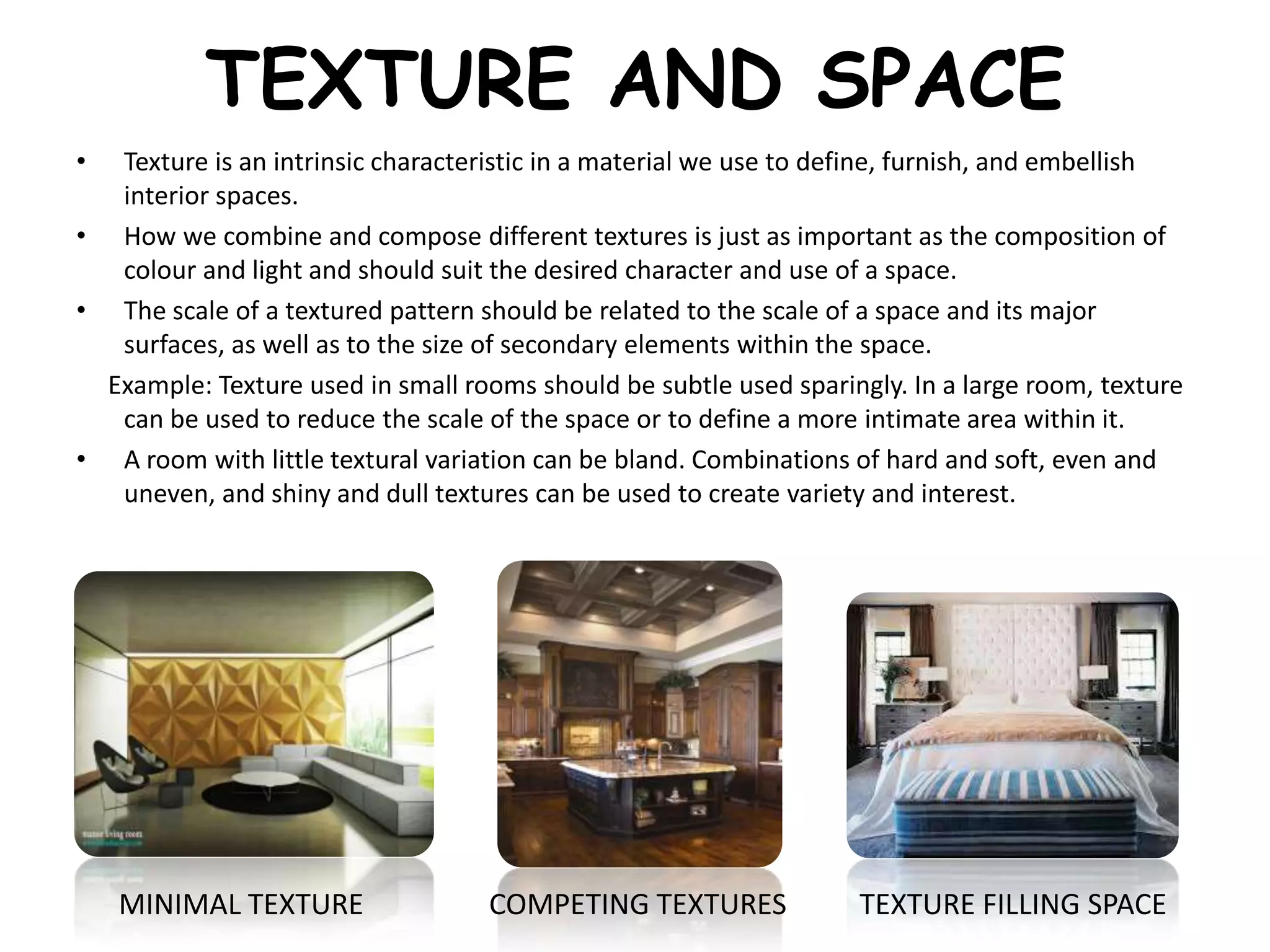 TEXTURE AND SPACE
• Texture is an intrinsic characteristic in a material we use to define, furnish, and embellish
interior spaces.
• How we combine and compose different textures is just as important as the composition of
colour and light and should suit the desired character and use of a space.
• The scale of a textured pattern should be related to the scale of a space and its major
surfaces, as well as to the size of secondary elements within the space.
Example: Texture used in small rooms should be subtle used sparingly. In a large room, texture
can be used to reduce the scale of the space or to define a more intimate area within it.
• A room with little textural variation can be bland. Combinations of hard and soft, even and
uneven, and shiny and dull textures can be used to create variety and interest.
MINIMAL TEXTURE COMPETING TEXTURES TEXTURE FILLING SPACE
 