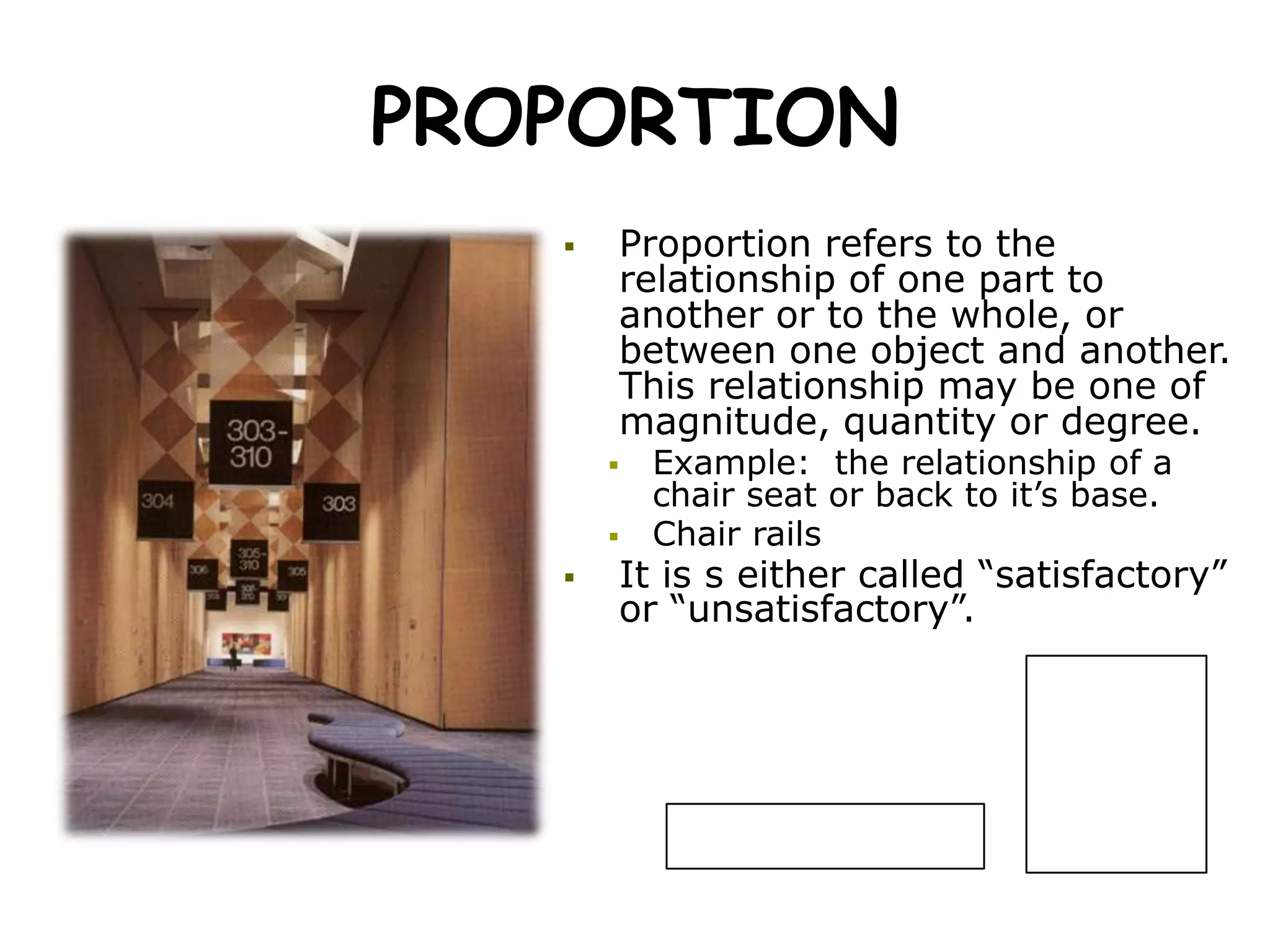 PROPORTION
 Proportion refers to the
relationship of one part to
another or to the whole, or
between one object and another.
This relationship may be one of
magnitude, quantity or degree.
 Example: the relationship of a
chair seat or back to it’s base.
 Chair rails
 It is s either called “satisfactory”
or “unsatisfactory”.
 