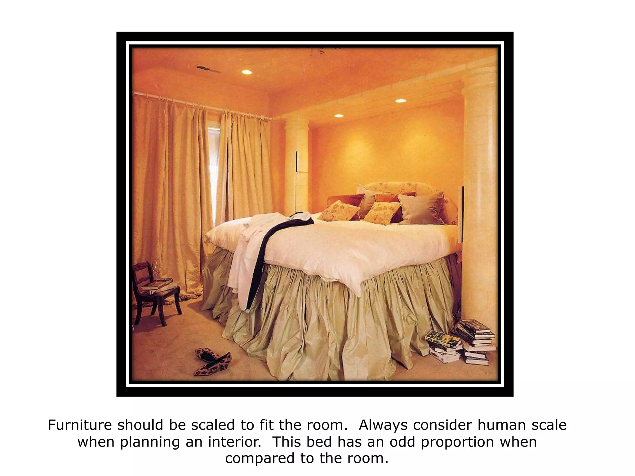 Furniture
should be
scaled to fit the
room. Always
consider
human scale
when planning
an interior.
This bed has an
odd proportion.
Furniture should be scaled to fit the room. Always consider human scale
when planning an interior. This bed has an odd proportion when
compared to the room.
 