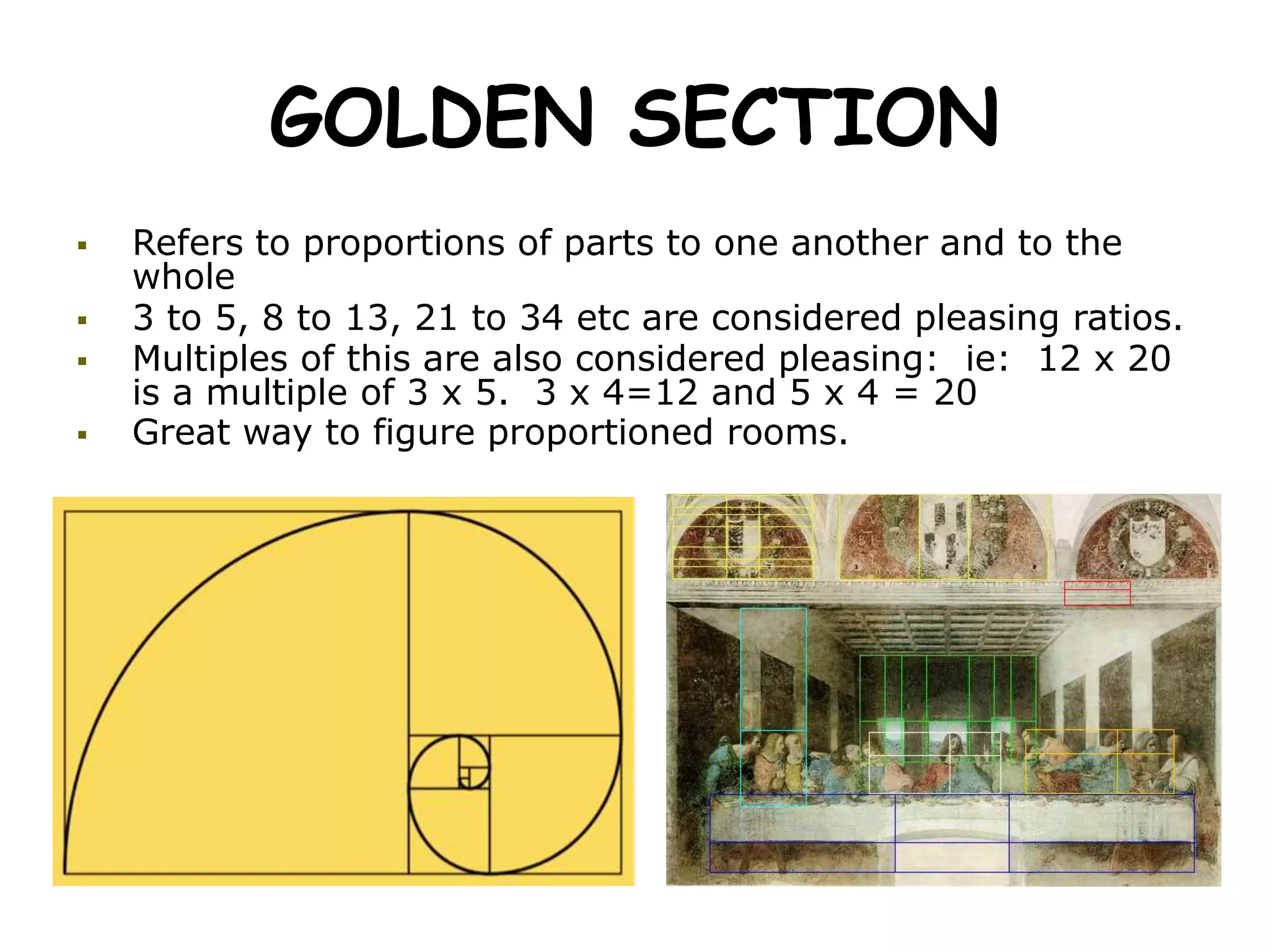 GOLDEN SECTION
 Refers to proportions of parts to one another and to the
whole
 3 to 5, 8 to 13, 21 to 34 etc are considered pleasing ratios.
 Multiples of this are also considered pleasing: ie: 12 x 20
is a multiple of 3 x 5. 3 x 4=12 and 5 x 4 = 20
 Great way to figure proportioned rooms.
 