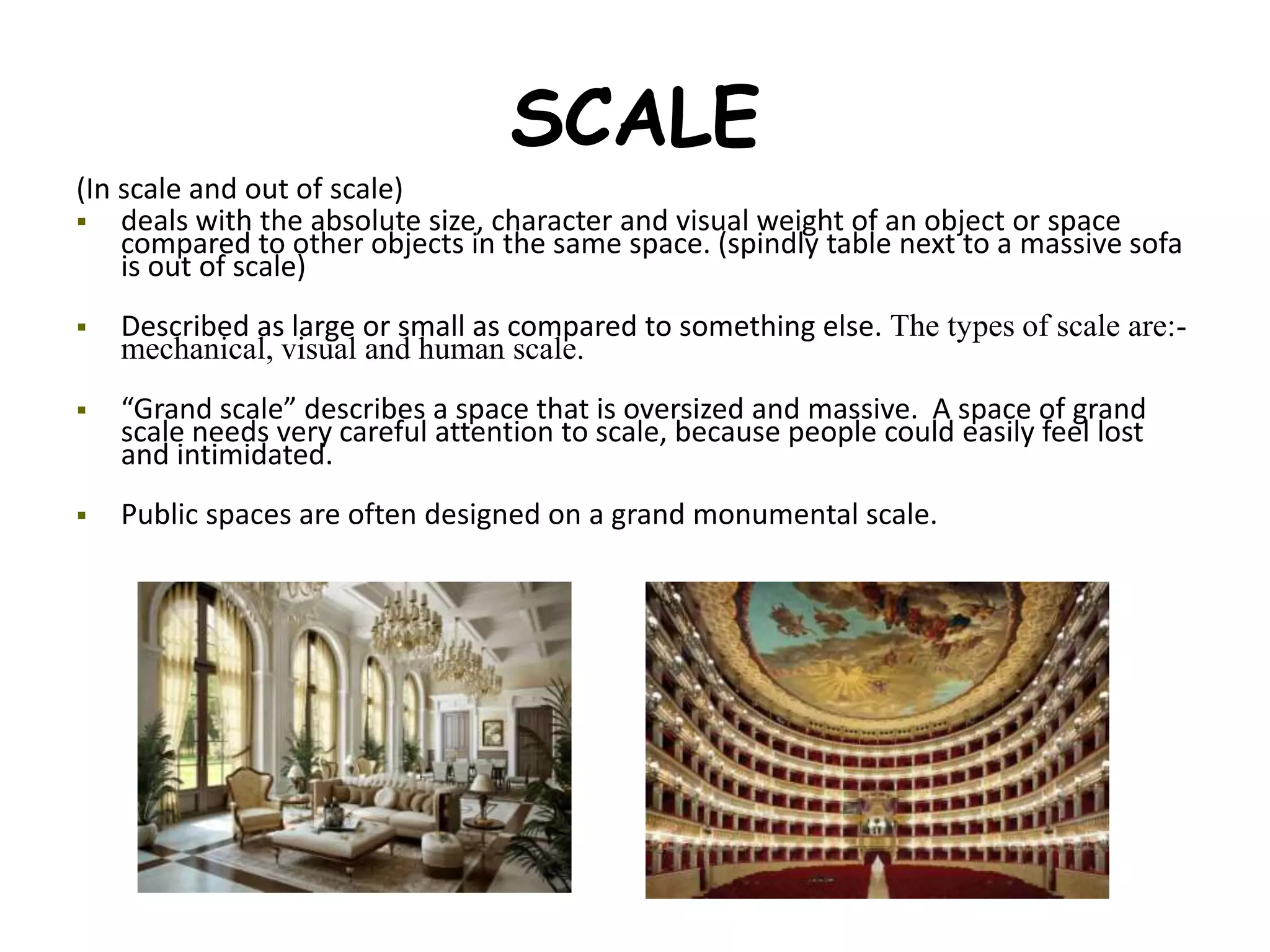 SCALE
(In scale and out of scale)
 deals with the absolute size, character and visual weight of an object or space
compared to other objects in the same space. (spindly table next to a massive sofa
is out of scale)
 Described as large or small as compared to something else. The types of scale are:-
mechanical, visual and human scale.
 “Grand scale” describes a space that is oversized and massive. A space of grand
scale needs very careful attention to scale, because people could easily feel lost
and intimidated.
 Public spaces are often designed on a grand monumental scale.
 