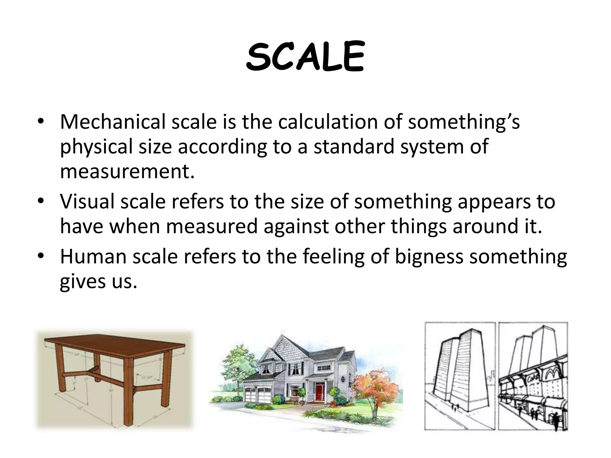 SCALE
• Mechanical scale is the calculation of something’s
physical size according to a standard system of
measurement.
• Visual scale refers to the size of something appears to
have when measured against other things around it.
• Human scale refers to the feeling of bigness something
gives us.
 
