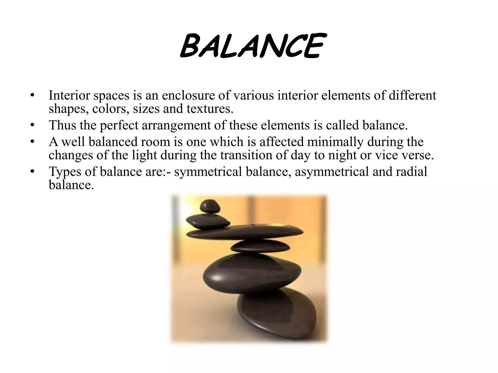 BALANCE
• Interior spaces is an enclosure of various interior elements of different
shapes, colors, sizes and textures.
• Thus the perfect arrangement of these elements is called balance.
• A well balanced room is one which is affected minimally during the
changes of the light during the transition of day to night or vice verse.
• Types of balance are:- symmetrical balance, asymmetrical and radial
balance.
 