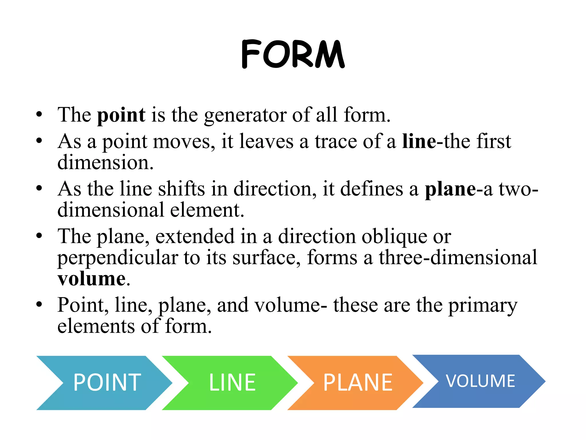 FORM
• The point is the generator of all form.
• As a point moves, it leaves a trace of a line-the first
dimension.
• As the line shifts in direction, it defines a plane-a two-
dimensional element.
• The plane, extended in a direction oblique or
perpendicular to its surface, forms a three-dimensional
volume.
• Point, line, plane, and volume- these are the primary
elements of form.
POINT LINE PLANE VOLUME
 