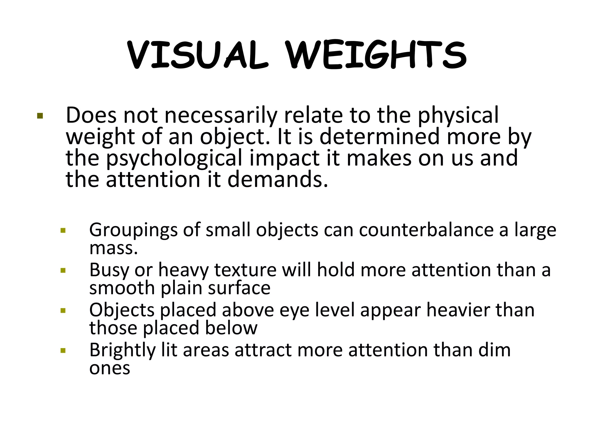 VISUAL WEIGHTS
 Does not necessarily relate to the physical
weight of an object. It is determined more by
the psychological impact it makes on us and
the attention it demands.
 Groupings of small objects can counterbalance a large
mass.
 Busy or heavy texture will hold more attention than a
smooth plain surface
 Objects placed above eye level appear heavier than
those placed below
 Brightly lit areas attract more attention than dim
ones
 