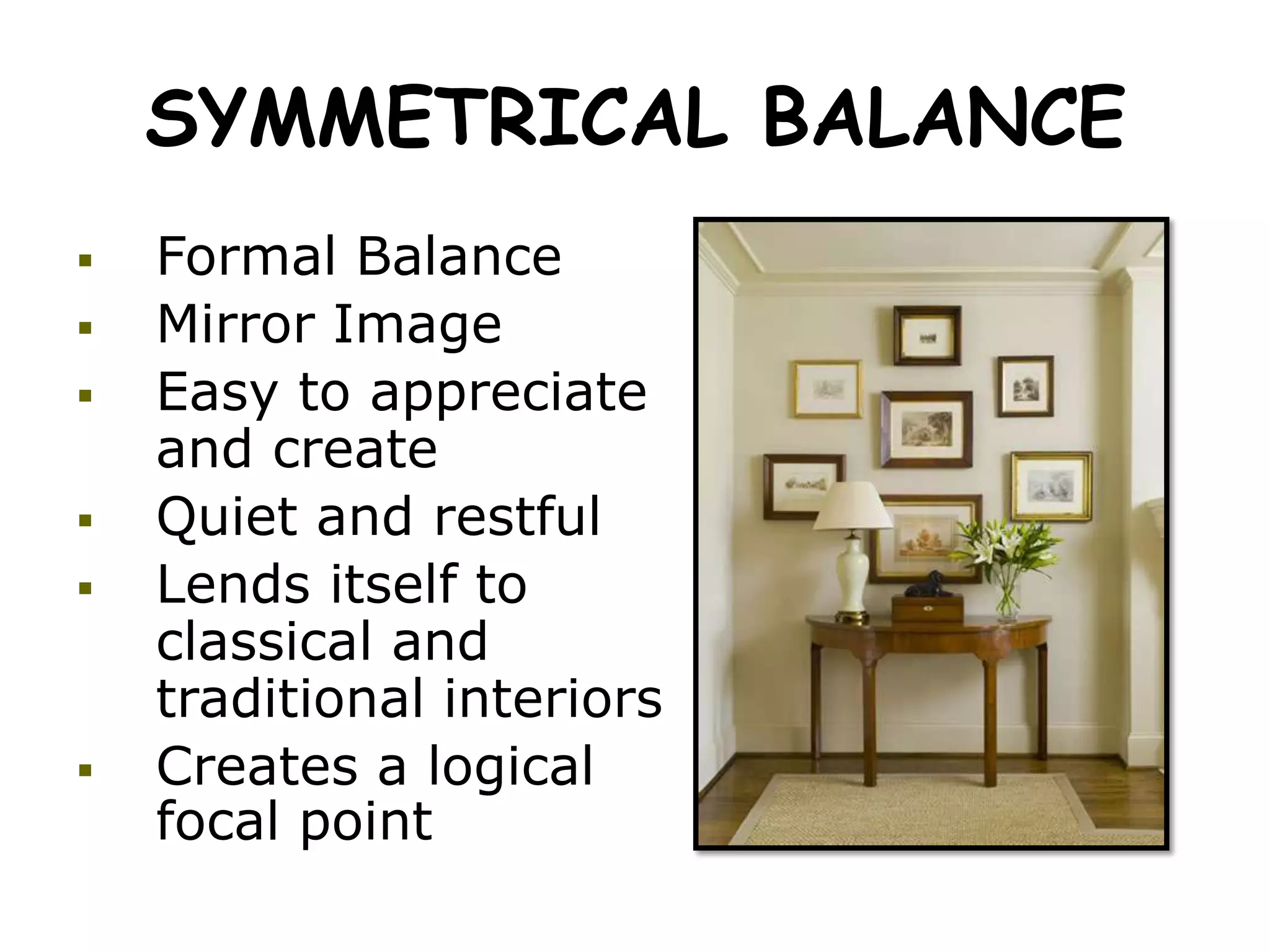 SYMMETRICAL BALANCE
 Formal Balance
 Mirror Image
 Easy to appreciate
and create
 Quiet and restful
 Lends itself to
classical and
traditional interiors
 Creates a logical
focal point
 