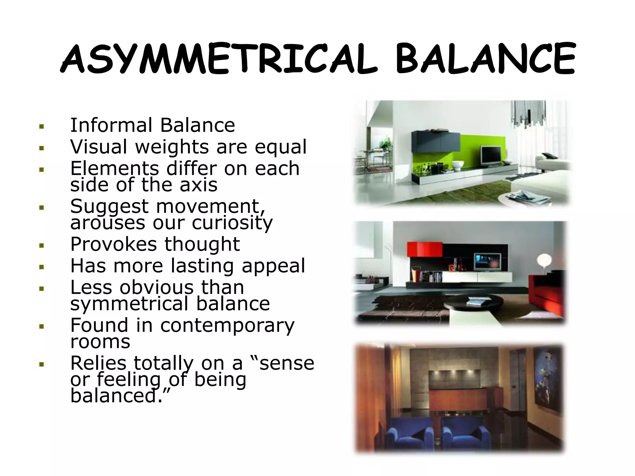 ASYMMETRICAL BALANCE
 Informal Balance
 Visual weights are equal
 Elements differ on each
side of the axis
 Suggest movement,
arouses our curiosity
 Provokes thought
 Has more lasting appeal
 Less obvious than
symmetrical balance
 Found in contemporary
rooms
 Relies totally on a “sense
or feeling of being
balanced.”
 