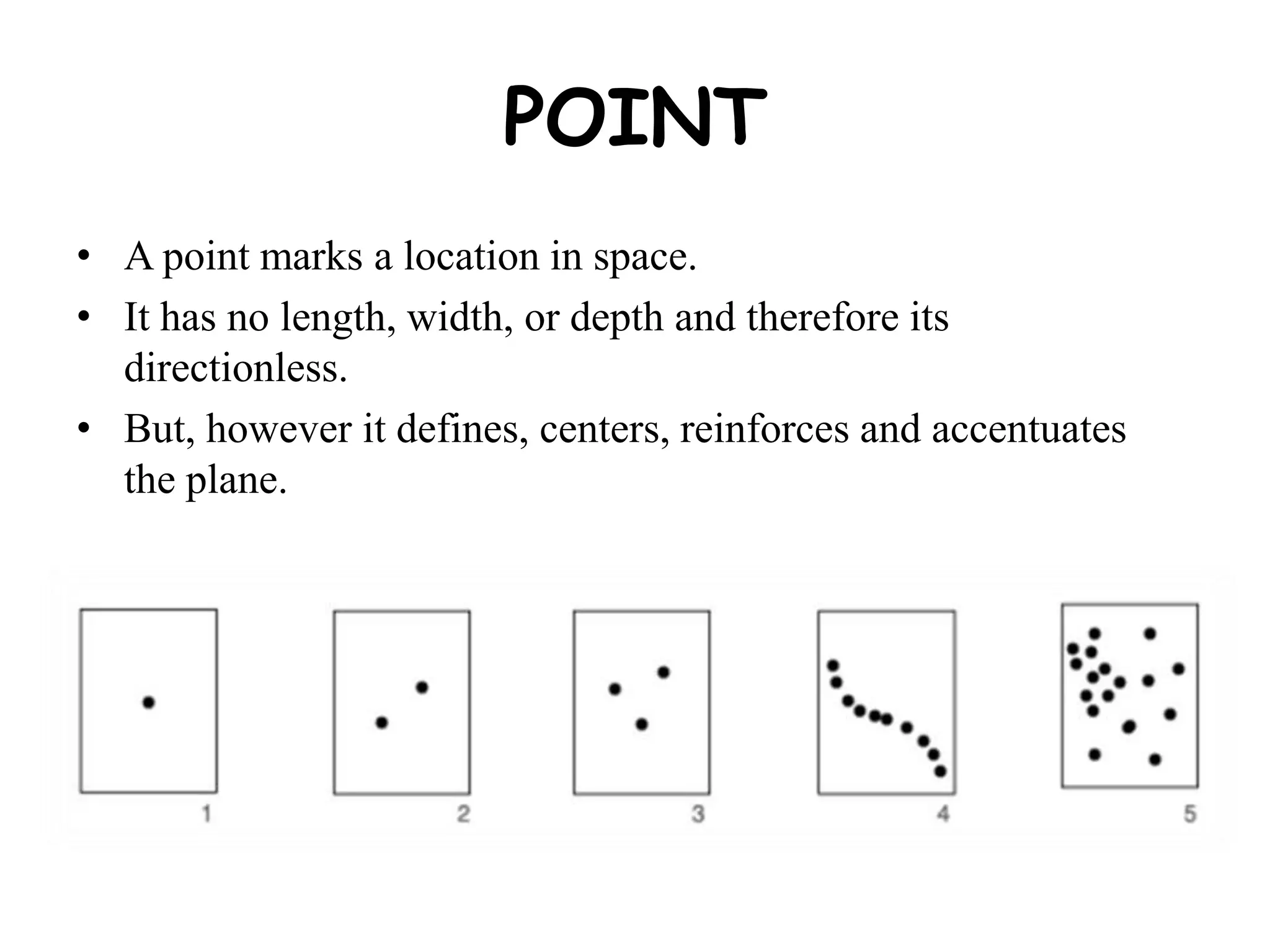 POINT
• A point marks a location in space.
• It has no length, width, or depth and therefore its
directionless.
• But, however it defines, centers, reinforces and accentuates
the plane.
 