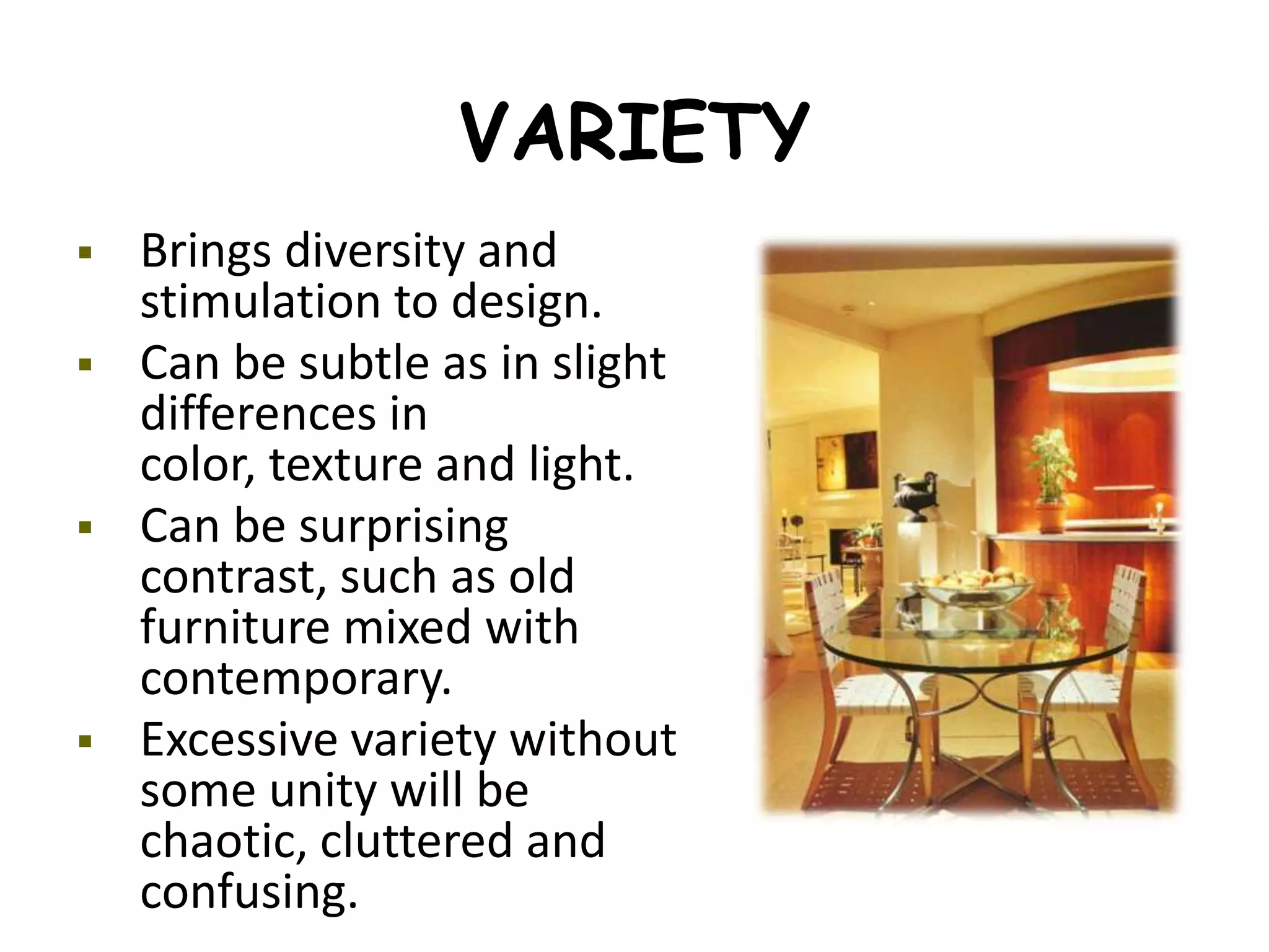 VARIETY
 Brings diversity and
stimulation to design.
 Can be subtle as in slight
differences in
color, texture and light.
 Can be surprising
contrast, such as old
furniture mixed with
contemporary.
 Excessive variety without
some unity will be
chaotic, cluttered and
confusing.
 