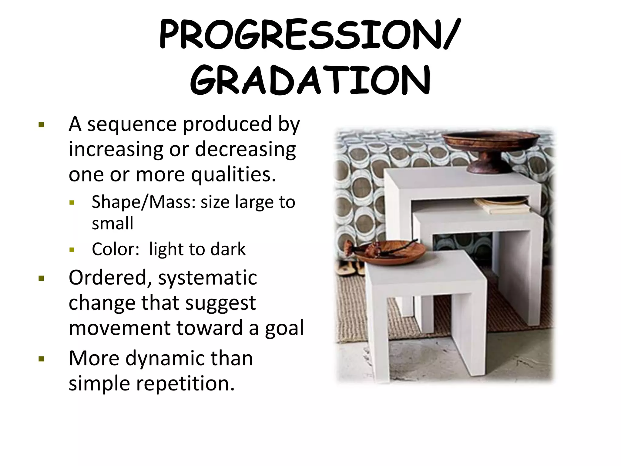 PROGRESSION/
GRADATION
 A sequence produced by
increasing or decreasing
one or more qualities.
 Shape/Mass: size large to
small
 Color: light to dark
 Ordered, systematic
change that suggest
movement toward a goal
 More dynamic than
simple repetition.
 