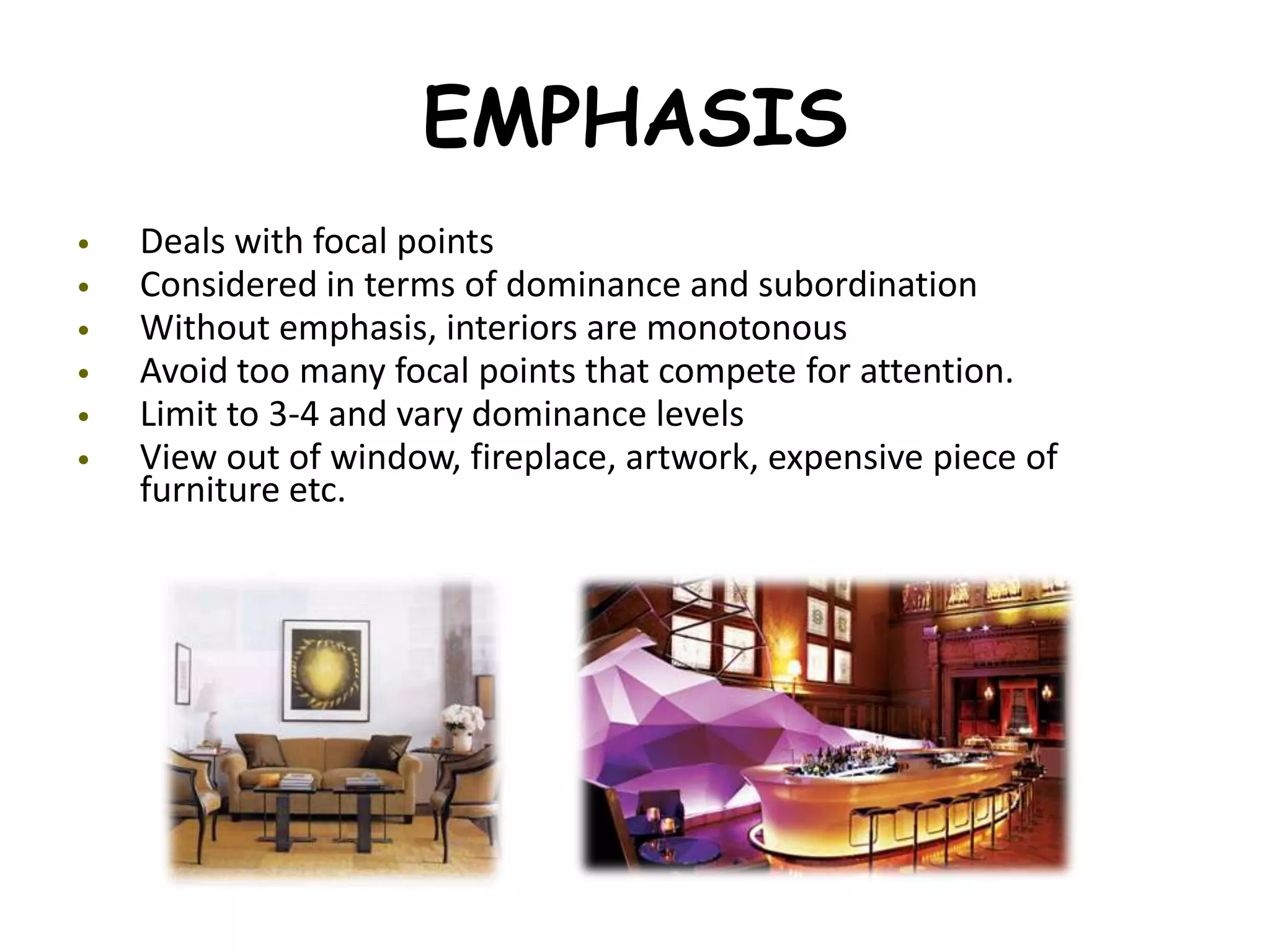 EMPHASIS
• Deals with focal points
• Considered in terms of dominance and subordination
• Without emphasis, interiors are monotonous
• Avoid too many focal points that compete for attention.
• Limit to 3-4 and vary dominance levels
• View out of window, fireplace, artwork, expensive piece of
furniture etc.
 