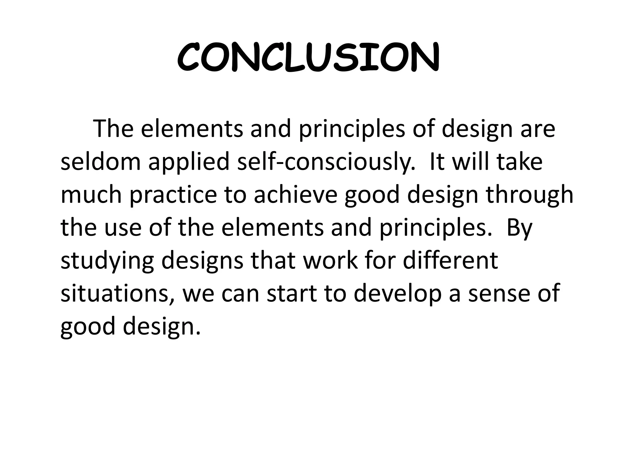 CONCLUSION
The elements and principles of design are
seldom applied self-consciously. It will take
much practice to achieve good design through
the use of the elements and principles. By
studying designs that work for different
situations, we can start to develop a sense of
good design.
 