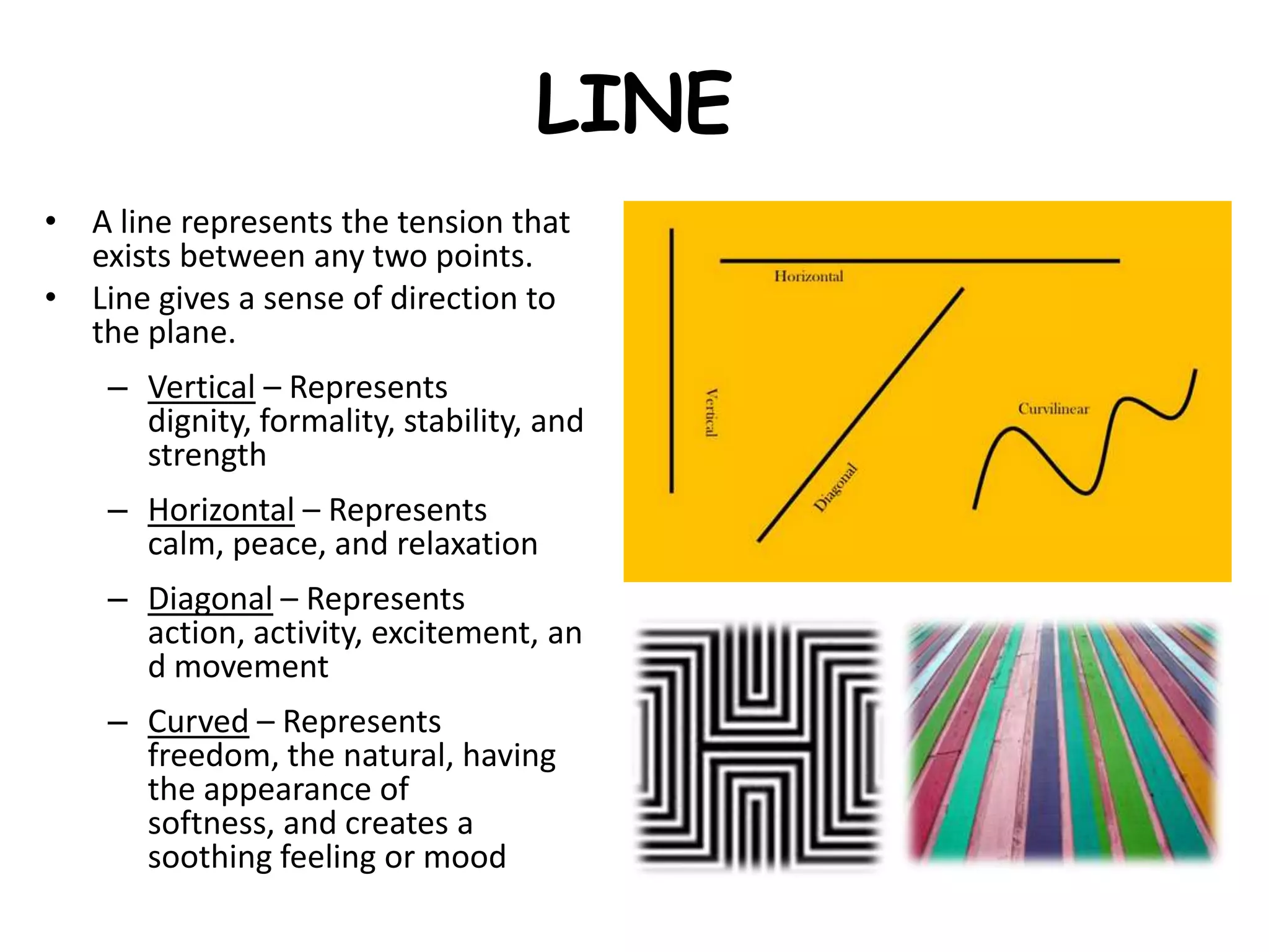 LINE
• A line represents the tension that
exists between any two points.
• Line gives a sense of direction to
the plane.
– Vertical – Represents
dignity, formality, stability, and
strength
– Horizontal – Represents
calm, peace, and relaxation
– Diagonal – Represents
action, activity, excitement, an
d movement
– Curved – Represents
freedom, the natural, having
the appearance of
softness, and creates a
soothing feeling or mood
 