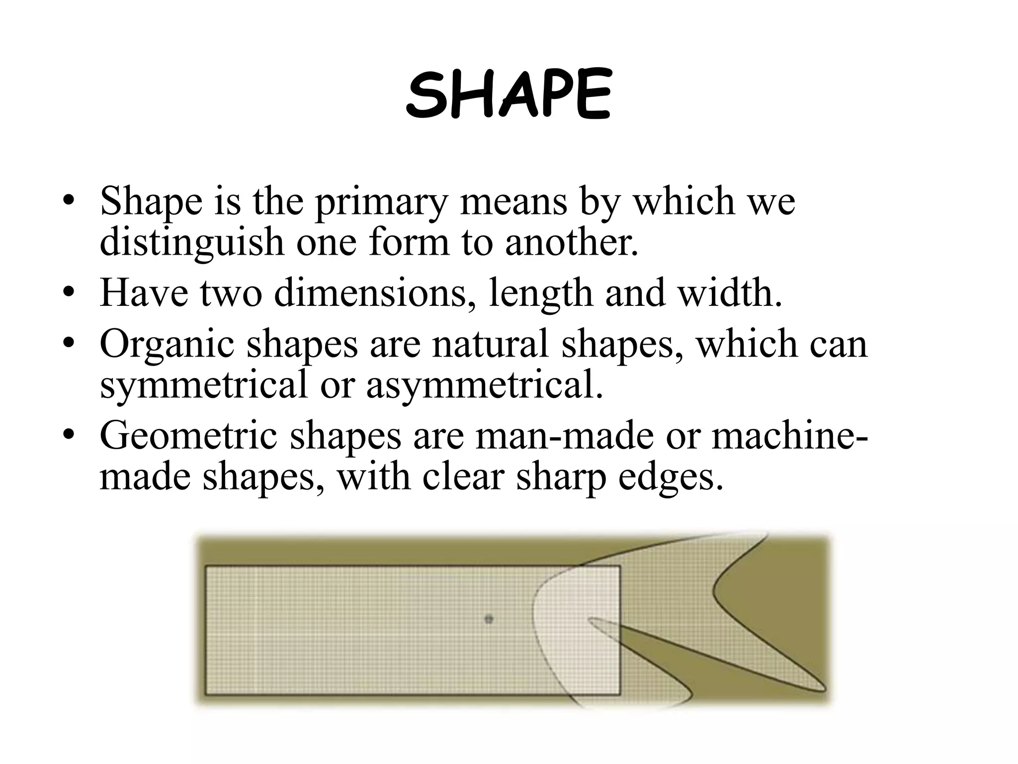 SHAPE
• Shape is the primary means by which we
distinguish one form to another.
• Have two dimensions, length and width.
• Organic shapes are natural shapes, which can
symmetrical or asymmetrical.
• Geometric shapes are man-made or machine-
made shapes, with clear sharp edges.
 