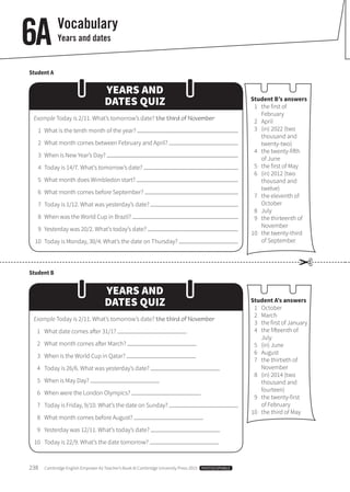 238  Cambridge English Empower A2 Teacher’s Book © Cambridge University Press 2015  PHOTOCOPIABLE
Vocabulary
Years and dates6A
Student A
Student B
Student B’s answers
	 1	 the first of
February
	2	April
	 3	 (in) 2022 (two
thousand and
twenty-two)
	 4	 the twenty-fifth
of June
	 5	 the first of May
	 6	 (in) 2012 (two
thousand and
twelve)
	 7	 the eleventh of
October
	8	July
	 9	 the thirteenth of
November
	10	 the twenty-third
of September
Student A’s answers
	1	October
	2	March
	 3	 the first of January
	 4	 the fifteenth of
July
	 5	 (in) June
	6	August
	 7	 the thirtieth of
November
	 8	 (in) 2014 (two
thousand and
fourteen)
	 9	 the twenty-first
of February
	10	 the third of May
YEARS AND
DATES QUIZ
YEARS AND
DATES QUIZ
Example Today is 2/11. What’s tomorrow’s date? the third of November
	 1	 What is the tenth month of the year?
	 2	 What month comes between February and April?
	 3	 When is New Year’s Day?
	 4	 Today is 14/7. What’s tomorrow’s date?
	 5	 What month does Wimbledon start?
	 6	 What month comes before September?
	 7	 Today is 1/12. What was yesterday’s date?
	 8	 When was the World Cup in Brazil?
	 9	 Yesterday was 20/2. What’s today’s date?
	10	 Today is Monday, 30/4. What’s the date on Thursday?
Example Today is 2/11. What’s tomorrow’s date? the third of November
	 1	 What date comes after 31/1?
	 2	 What month comes after March?
	 3	 When is the World Cup in Qatar?
	 4	 Today is 26/6. What was yesterday’s date?
	 5	 When is May Day?
	 6	 When were the London Olympics?
	 7	 Today is Friday, 9/10. What’s the date on Sunday?
	 8	 What month comes before August?
	 9	 Yesterday was 12/11. What’s today’s date?
	10	 Today is 22/9. What’s the date tomorrow?
✂
 
