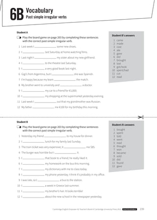 Cambridge English Empower A2 Teacher’s Book © Cambridge University Press 2015  PHOTOCOPIABLE  239
Vocabulary
Past simple irregular verbs6B
Student A
	Play the board game on page 203 by completing these sentences
with the correct past simple irregular verb.
	 1	 Last week I some new shoes.
	 2	I last Saturday at home watching films.
	 3	 Last night I my sister about my new girlfriend.
	 4	I to the theatre last Saturday.
	 5	I a very good book last night.
	 6	 Gigi’s from Argentina, but I she was Spanish.
	 7	 I’m happy because my team the match.
	 8	 My brother went to university and a doctor.
	 9	I my car to a friend for €1,000.
	10	 I my shopping at the supermarket yesterday evening.
	11	 Last week I out that my grandmother was Russian.
	12	 My father me €100 for my birthday this morning.
Student B
	Play the board game on page 203 by completing these sentences
with the correct past simple irregular verb.
	 1	 Yesterday my friend to my house for dinner.
	 2	I lunch for my family last Sunday.
	 3	 The train ticket was very expensive; it me $85.
	 4	 The burger was horrible but I it.
	 5	I that book to a friend; he really liked it.
	 6	I my homework on the bus this morning.
	 7	I my dictionary with me to class today.
	 8	I my phone yesterday. I think it’s probably in my office.
	 9	 I was late, so I a bus to the station.
	10	 I a week in Greece last summer.
	11	 I my brother’s hair. It looks terrible!
	12	 I about the new school in the newspaper yesterday.
Student B’s answers
	1	came
	2	made
	3	cost
	4	ate
	5	gave
	6	did
	7	brought
	8	lost
	9	got/took
	10	 spent/had
	11	 cut
	12	 read
Student A’s answers
	1	bought
	2	spent
	3	told
	4	went
	5	read
	6	thought
	7	won
	8	became
	9	sold
	10	 did
	11	 found
	12	 gave
✂
 