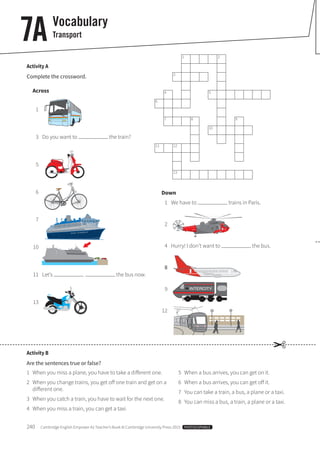 240 Cambridge English Empower A2 Teacher’s Book © Cambridge University Press 2015 PHOTOCOPIABLE
7A Vocabulary
Transport
Activity A
Complete the crossword.
Across
1
3 Do you want to the train?
5
6
7
10
11 Let’s the bus now.
13
Activity B
Are the sentences true or false?
1 When you miss a plane, you have to take a different one.
2 When you change trains, you get off one train and get on a
different one.
3 When you catch a train, you have to wait for the next one.
4 When you miss a train, you can get a taxi.
5 When a bus arrives, you can get on it.
6 When a bus arrives, you can get off it.
7 You can take a train, a bus, a plane or a taxi.
8 You can miss a bus, a train, a plane or a taxi.
1 2
3
4 5
6
7 8 9
10
11 12
13
Down
1 We have to trains in Paris.
2
4 Hurry! I don’t want to the bus.
8
9
12
✂
 