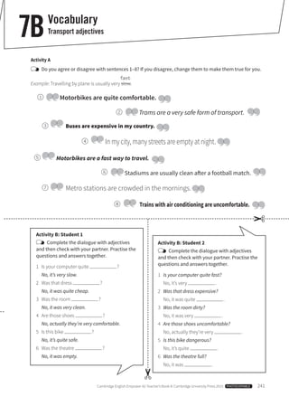 Cambridge English Empower A2 Teacher’s Book © Cambridge University Press 2015 PHOTOCOPIABLE 241
7BVocabulary
Transport adjectives
Activity A
Do you agree or disagree with sentences 1–8? If you disagree, change them to make them true for you.
fast
Example: Travelling by plane is usually very slow.
Activity B: Student 1
Complete the dialogue with adjectives
and then check with your partner. Practise the
questions and answers together.
1 Is your computer quite ?
No, it’s very slow.
2 Was that dress ?
No, it was quite cheap.
3 Was the room ?
No, it was very clean.
4 Are those shoes ?
No, actually they’re very comfortable.
5 Is this bike ?
No, it’s quite safe.
6 Was the theatre ?
No, it was empty.
Activity B: Student 2
Complete the dialogue with adjectives
and then check with your partner. Practise the
questions and answers together.
1 Is your computer quite fast?
No, it’s very .
2 Was that dress expensive?
No, it was quite .
3 Was the room dirty?
No, it was very .
4 Are those shoes uncomfortable?
No, actually they’re very .
5 Is this bike dangerous?
No, it’s quite .
6 Was the theatre full?
No, it was .
Motorbikes are quite comfortable.
Motorbikes are a fast way to travel.
Stadiums are usually clean after a football match.
Buses are expensive in my country.
Metro stations are crowded in the mornings.
In my city, many streets are empty at night.
Trains with air conditioning are uncomfortable.
Trams are a very safe form of transport.
1
2
3
4
5
6
7
8
✂
✂
 