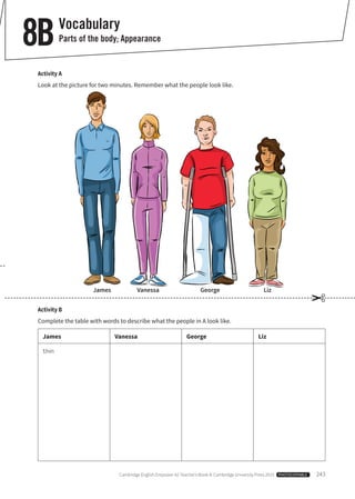 Cambridge English Empower A2 Teacher’s Book © Cambridge University Press 2015  PHOTOCOPIABLE  243
Vocabulary
Parts of the body; Appearance8B
Activity B
Complete the table with words to describe what the people in A look like.
James Vanessa George Liz
thin
Activity A
Look at the picture for two minutes. Remember what the people look like.
✂
James Vanessa George Liz
 