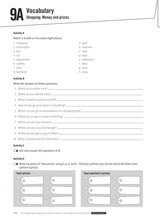 244  Cambridge English Empower A2 Teacher’s Book © Cambridge University Press 2015  PHOTOCOPIABLE
Vocabulary
Shopping; Money and prices9A
Activity A
Match 1–8 with a–h to make eight places.
1	shopping
2	information
3	bus
4	car
5	department
6	clothes
7	cash
8	 fast food
a	park
b	machine
c	mall
d	stop
e	restaurant
f	desk
g	store
h	shop
Activity B
Write the answers to these questions.
	 1	 Where do you leave a car?
	 2	 Where do you wait for a bus?
	 3	 What’s another word for an ATM?
	 4	 How do you go up or down in a building?
	 5	 Where can you go to ask questions in a shopping mall?
	 6	 Where do you go in a shop or building?
	 7	 Where can you buy trousers?
	 8	 Where can you buy a hamburger?
	 9	 Where can you get a cup of coffee?
	10	 What’s another word for pharmacy?
Activity C
	 Ask and answer the questions in B.
Activity D
	Write six prices in ‘Your prices’ using £, p, $, and c. Tell your partner your prices and write down your
partner’s prices.
Your prices Your partner’s prices
1 14 4
2 25 5
3 36 6
 
