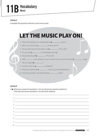 Cambridge English Empower A2 Teacher’s Book © Cambridge University Press 2015  PHOTOCOPIABLE  249
Activity A
Complete the questions with the correct music word.
Vocabulary
Music11B
Activity B
	Write your answers to questions 1–8 in A and ask your teacher question 9.
Then ask and answer questions 1–10 with other students.
	1	
	2	
	3	
	4	
	5	
	6	
	7	
	8	
	9	
	10	
LETTHEMUSICPLAYON!
	 1	 When and where do you usually listen to p music?
	 2	 Who is your favourite s at the moment?
	 3	 Do you know anyone who plays in an o ? If so, who?
	 4	 Do you think j is interesting or boring?
	 5	 Do you like any girl b ? If so, who?
	6	Is f music popular in your country? Can you name a famous f song?
	 7	 Are you a good d ?
	 8	 Can you name an o by Mozart?
	 9 	 Does your teacher like c music, e.g. Vivaldi, Beethoven?
	10	 How many people in your group like r music?
 