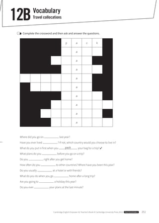 Cambridge English Empower A2 Teacher’s Book © Cambridge University Press 2015  PHOTOCOPIABLE  251
	Complete the crossword and then ask and answer the questions.
p a c k
a
a
a
a
a
a
a
a
a
Where did you go on last year?
Have you ever lived  ? If not, which country would you choose to live in?
What do you put in first when you your bag for a trip? ✓
What plans do you before you go on a trip?
Do you right after you get home?
How often do you to other countries? Where have you been this year?
Do you usually at a hotel or with friends?
What do you do when you go home after a long trip?
Are you going to a holiday this year?
Do you ever your plans at the last minute?
pack
Vocabulary
Travel collocations12B
 