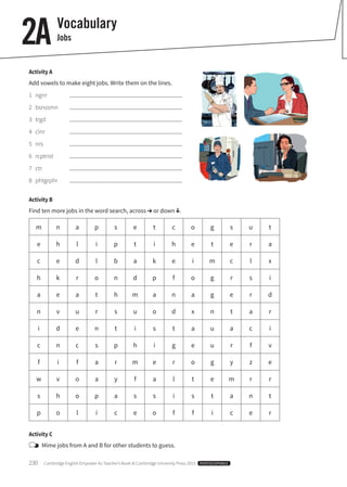 230 Cambridge English Empower A2 Teacher’s Book © Cambridge University Press 2015 PHOTOCOPIABLE
2A Vocabulary
Jobs
Activity A
Add vowels to make eight jobs. Write them on the lines.
1 ngnr
2 bsnssmn
3 trgd
4 clnr
5 nrs
6 rcptnst
7 ctr
8 phtgrphr
Activity B
Find ten more jobs in the word search, across or down .
m n a p s e t c o g s u t
e h l i p t i h e t e r a
c e d l b a k e i m c l x
h k r o n d p f o g r s i
a e a t h m a n a g e r d
n v u r s u o d x n t a r
i d e n t i s t a u a c i
c n c s p h i g e u r f v
f i f a r m e r o g y z e
w v o a y f a l t e m r r
s h o p a s s i s t a n t
p o l i c e o f f i c e r
Activity C
Mime jobs from A and B for other students to guess.
 
