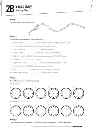 Cambridge English Empower A2 Teacher’s Book © Cambridge University Press 2015  PHOTOCOPIABLE  231
Vocabulary
Studying; Time2B
Activity A
Circle ten words in the word snake.
Activity B
Complete the sentences with the words from A.
	 1	 Have you got a for our English classes? I need to look at the days.
	 2	 I have a notebook to make during the lesson.
	 3	 I don’t want a low – I need 60% or more.
	 4	 I really want to the exam; it’s very important for me.
	 5	 My brother studies a lot for the maths at the end of the year.
	 6	 I think the is 12 weeks.
	 7	 Do you have a study in the afternoon? Do you go for a walk?
	 8	 I’d like to continue my English next year.
	 9	 If you an exam, you can do it again in the summer.
10	 We have a ten-minute in class every two weeks.
Activity C
Draw different times in the first six clocks.
YOUR CLOCKS
1       2       3       4       5       6
YOUR PARTNER’S CLOCKS
1       2       3       4       5       6
Activity D
	 Take turns to say the times on your clocks. Draw your partner’s times in the clocks.
term
passmarktimetableexamnotesbreakstudiesfailtest
 