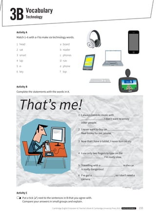 Cambridge English Empower A2 Teacher’s Book © Cambridge University Press 2015 PHOTOCOPIABLE 233
Vocabulary
Technology3B
Activity A
Match 1–6 with a–f to make six technology words.
1 head a board
2 sat b reader
3 smart c phones
4 lap d nav
5 e- e phone
6 key f top
Activity C
Put a tick (✓) next to the sentences in B that you agree with.
Compare your answers in small groups and explain.
Activity B
Complete the statements with the words in A.
That’s me!1 I always listen to music with
. I don’t want to annoy
other people.
2 I never want to buy an .
Real books for me, please.
3 Now that I have a tablet, I never turn on my
.
4 I use only two fingers to type on the
. I’m really slow.
5 Travelling with a in the car
is really dangerous!
6 I’ve got a , so I don’t need a
camera.
 