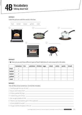 Cambridge English Empower A2 Teacher’s Book © Cambridge University Press 2015 PHOTOCOPIABLE 235
Vocabulary
Talking about food4B
Activity A
Label the pictures with the words in the box.
fried boiled baked grilled roast
1 2
4
3
5
Activity B
How can you eat these different types of food? Add ticks (✓) and crosses (✗) in the table.
tomatoes rice potatoes chicken eggs steak onion pasta bread
fried
boiled
baked
grilled
roast
Activity C
Tick (✓) the correct sentences. Correct the mistakes.
1 Could you get me a jar of cola?
2 Do you want a bar of oil?
3 I’d like a packet of crisps.
4 I need to buy a tin of rice.
5 We can get a bottle of milk.
6 There’s a jar of strawberry jam in the cupboard.
7 Is that a bottle of cereal?
8 I’ve got a bottle of apples in the car.
 