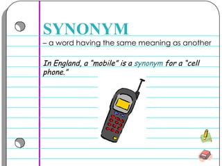 –  a word having the same meaning as another SYNONYM In England, a “mobile” is a  synonym  for a “cell phone.” 