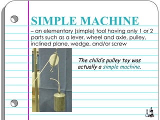 –  an elementary (simple) tool having only 1 or 2 parts such as a lever, wheel and axle, pulley, inclined plane, wedge, and/or screw  SIMPLE MACHINE The child’s pulley toy was actually a  simple machine .  