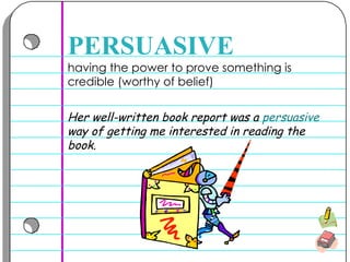 having the power to prove something is credible (worthy of belief) PERSUASIVE Her well-written book report was a  persuasive  way of getting me interested in reading the book. 