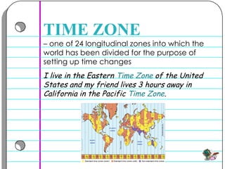 –  one of 24 longitudinal zones into which the world has been divided for the purpose of setting up time changes  TIME ZONE I live in the Eastern  Time Zone  of the United States and my friend lives 3 hours away in California in the Pacific  Time Zone .  
