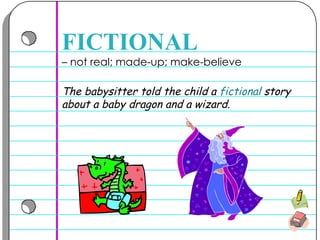 –  not real; made-up; make-believe  FICTIONAL The babysitter told the child a  fictional  story about a baby dragon and a wizard.  