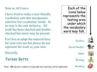 Science Social Studies Math Writing Reading Each of the icons below represents the testing area under which the vocabulary word may fall.  Note:  All  clip are is subject to copyright laws and may not be duplicated.  Note to All Users: I have tried to make a user-friendly vocabulary unit that incorporates selective test vocabulary words.  In no way is the unit inclusive.  All work has been checked and double-checked but errors may be present. Feel free to adapt the material here for your own use but please do not represent the work as your own. Sincerely, Teresa Betts 