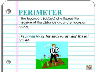–  the boundary (edges) of a figure; the measure of the distance around a figure or space PERIMETER The  perimeter  of the small garden was 12 feet around.  