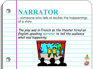 –  someone who tells or recites the happenings of a story  NARRATOR The play was in French so the theater hired an English-speaking  narrator  to tell the audience what was happening. 