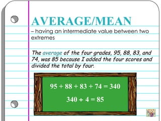 –  having an intermediate value between two extremes  AVERAGE/MEAN The  average  of the four grades, 95, 88, 83, and 74, was 85 because I added the four scores and divided the total by four .   95 + 88 + 83 + 74 = 340 340    4 = 85 