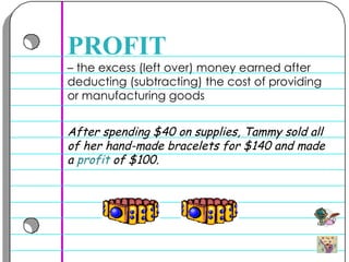 –  the excess (left over) money earned after deducting (subtracting) the cost of providing or manufacturing goods  PROFIT After spending $40 on supplies, Tammy sold all of her hand-made bracelets for $140 and made a  profit  of $100.  
