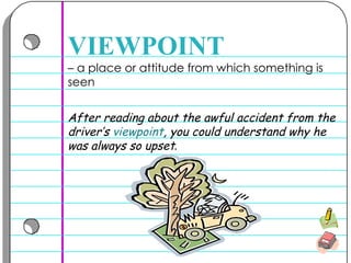–  a place or attitude from which something is seen  VIEWPOINT After reading about the awful accident from the driver’s  viewpoint , you could understand why he was always so upset .   
