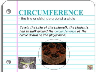 –  the line or distance around a circle  CIRCUMFERENCE To win the cake at the cakewalk, the students had to walk around the  circumference  of the circle drawn on the playground.  