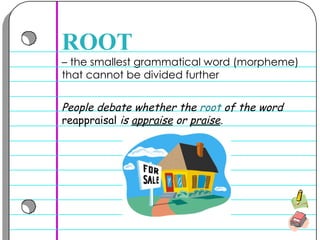–  the smallest grammatical word (morpheme) that cannot be divided further  ROOT People debate whether the  root  of the word  reappraisal  is  appraise  or  praise .  